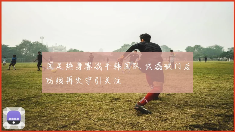 国足热身赛战平韩国队 武磊破门后防线再失守引关注