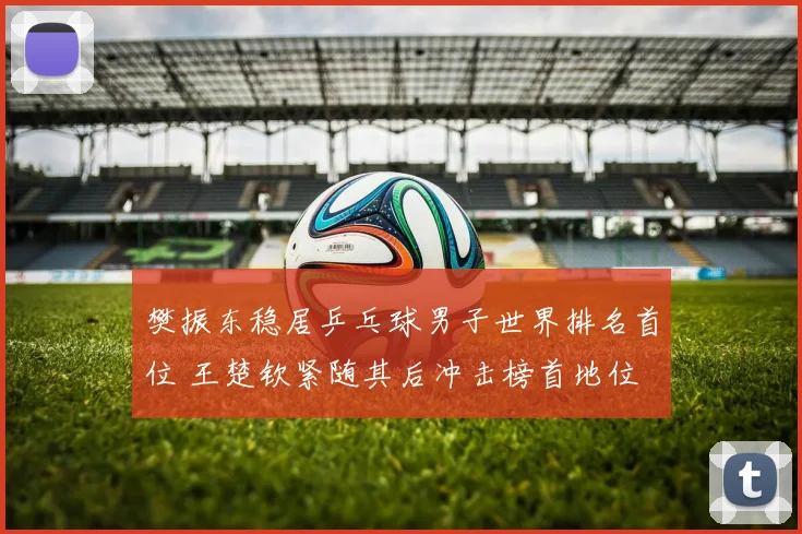 樊振东稳居乒乓球男子世界排名首位 王楚钦紧随其后冲击榜首地位