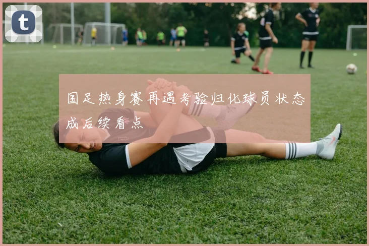 国足热身赛再遇考验归化球员状态成后续看点