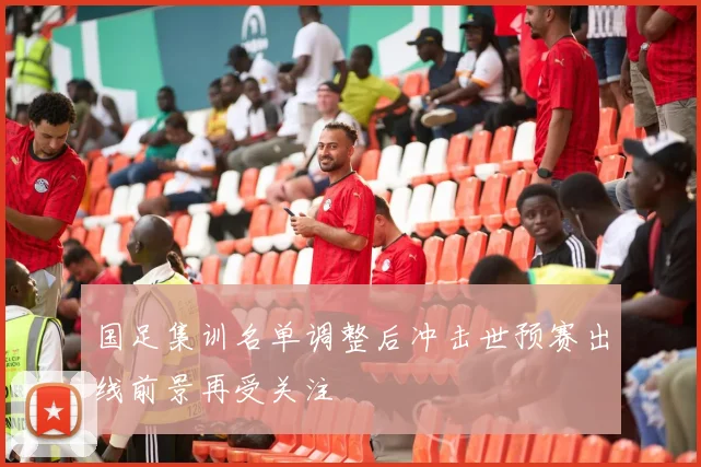 国足集训名单调整后冲击世预赛出线前景再受关注