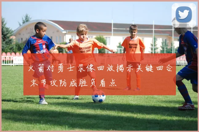 火箭对勇士录像回放揭示关键回合 末节攻防成胜负看点