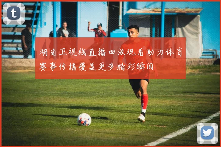 湖南卫视线直播回放观看助力体育赛事传播覆盖更多精彩瞬间