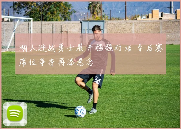 湖人迎战勇士展开强强对话 季后赛席位争夺再添悬念